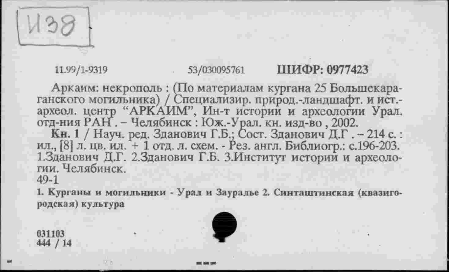 ﻿иъд
____
11.99/1-9319	53/030095761 ШИФР: 0977423
Аркаим: некрополь : (По материалам кургана 25 Болыпекара-ганского могильника) / Специализир. природ.-ландшафт. и ист.-археол. центр “АРКАИМ”, Ин-т истории и археологии Урал, отд-ния РАН . - Челябинск : Юж.-Урал. кн. изд-во, 2002.
Кн. 1 / Науч. ред. Зданович Г.Б • Сост. Зданович Д.Г . - 214 с. : ил., [8] л. цв. ил. + 1 отд. л. схем. - Рез. англ. Библиогр.: с.196-203. 1.Зданович Д.Г. 2.3данович Г.Б. З.Институт истории и археологии. Челябинск.
49-1
1. Курганы и могильники - Урал и Зауралье 2. Синтаип инская (квазиго-родская)культура
031103
444 /14